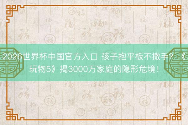 2026世界杯中国官方入口 孩子抱平板不撒手？《玩物5》揭3000万家庭的隐形危境！