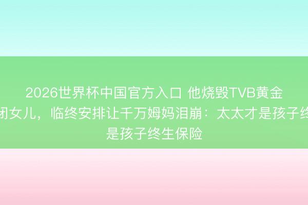 2026世界杯中国官方入口 他烧毁TVB黄金期陪自闭女儿，临终安排让千万姆妈泪崩：太太才是孩子终生保险