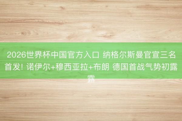 2026世界杯中国官方入口 纳格尔斯曼官宣三名首发! 诺伊尔+穆西亚拉+布朗 德国首战气势初露