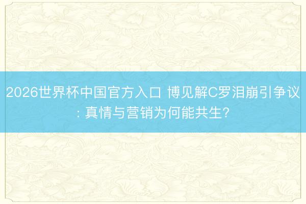 2026世界杯中国官方入口 博见解C罗泪崩引争议: 真情与营销为何能共生?