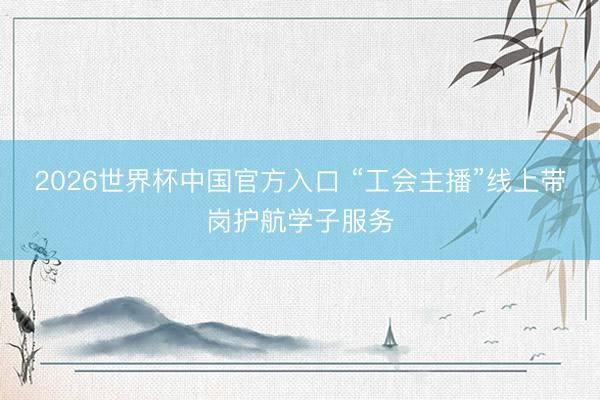 2026世界杯中国官方入口 “工会主播”线上带岗护航学子服务