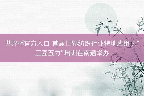 世界杯官方入口 首届世界纺织行业特地班组长“工匠五力”培训在南通举办