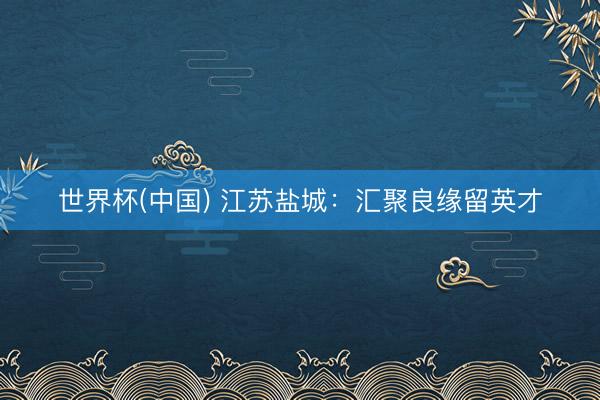 世界杯(中国) 江苏盐城：汇聚良缘留英才