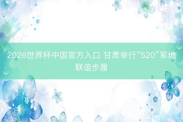 2026世界杯中国官方入口 甘肃举行“520”军地联谊步履