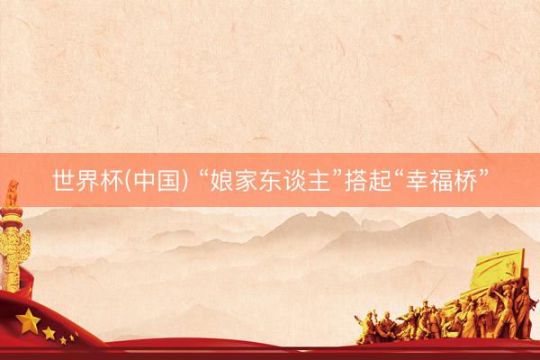 世界杯(中国) “娘家东谈主”搭起“幸福桥”