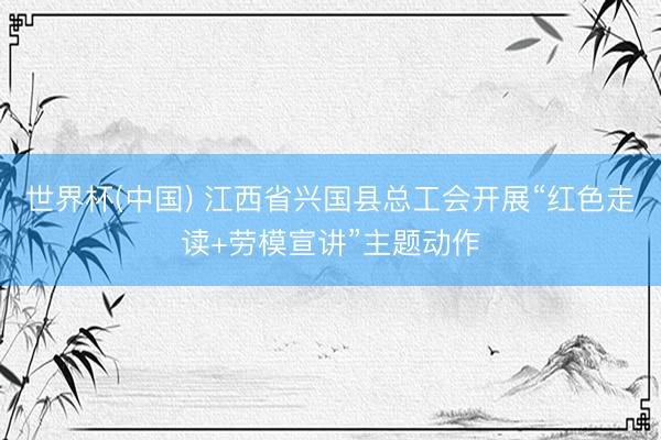 世界杯(中国) 江西省兴国县总工会开展“红色走读+劳模宣讲”主题动作