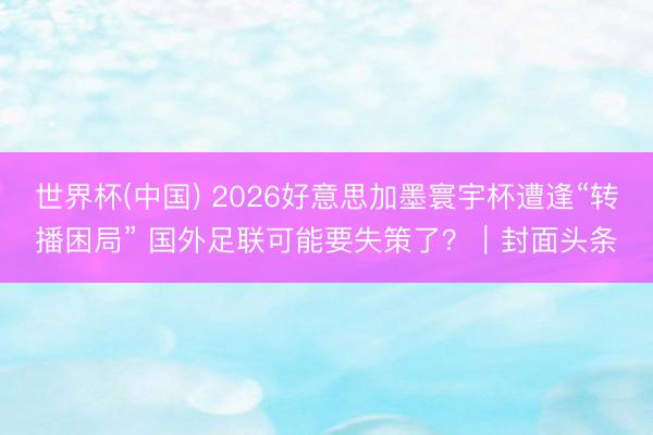 世界杯(中国) 2026好意思加墨寰宇杯遭逢“转播困局” 国外足联可能要失策了?|封面头条