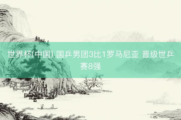 世界杯(中国) 国乒男团3比1罗马尼亚 晋级世乒赛8强