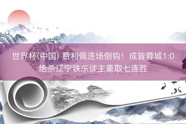 世界杯(中国) 费利佩连场倒钩！成皆蓉城1:0绝杀辽宁铁东谈主豪取七连胜