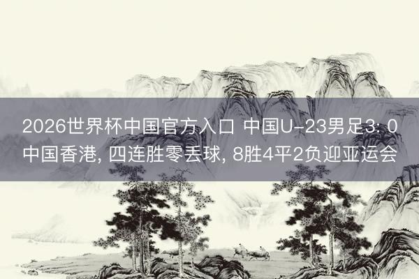 2026世界杯中国官方入口 中国U-23男足3: 0中国香港, 四连胜零丢球, 8胜4平2负迎亚运会