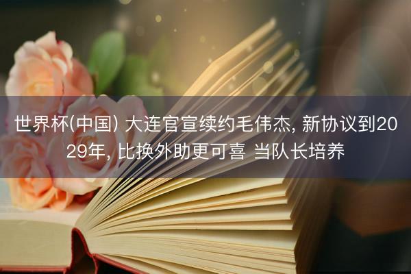 世界杯(中国) 大连官宣续约毛伟杰， 新协议到2029年， 比换外助更可喜 当队长培养
