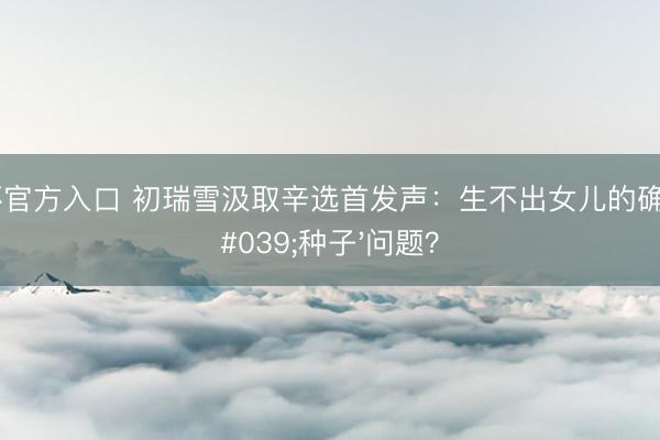 世界杯官方入口 初瑞雪汲取辛选首发声：生不出女儿的确辛巴'种子'问题？