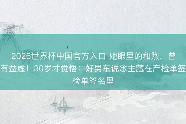 2026世界杯中国官方入口 她眼里的和煦，曾被当有益虚！30岁才觉悟：好男东说念主藏在产检单签名里