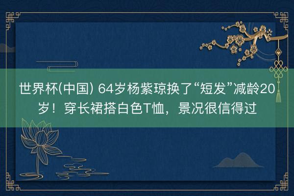 世界杯(中国) 64岁杨紫琼换了“短发”减龄20岁！穿长裙搭白色T恤，景况很信得过
