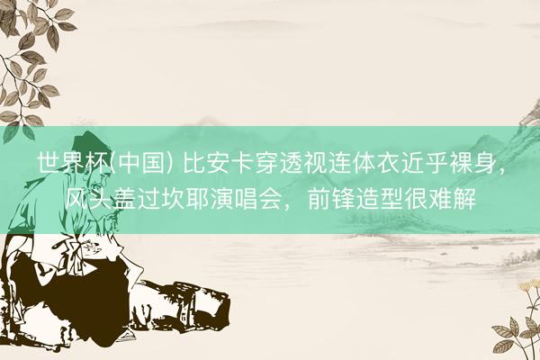 世界杯(中国) 比安卡穿透视连体衣近乎裸身，风头盖过坎耶演唱会，前锋造型很难解