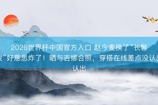 2026世界杯中国官方入口 赵今麦换了“长鬈发”好意思炸了!晒与吉娜合照,穿搭在线差点没认出