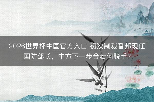 2026世界杯中国官方入口 初次制裁番邦现任国防部长,中方下一步会若何脱手?
