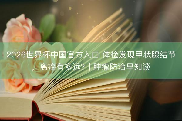 2026世界杯中国官方入口 体检发现甲状腺结节，离癌有多远？| 肿瘤防治早知谈