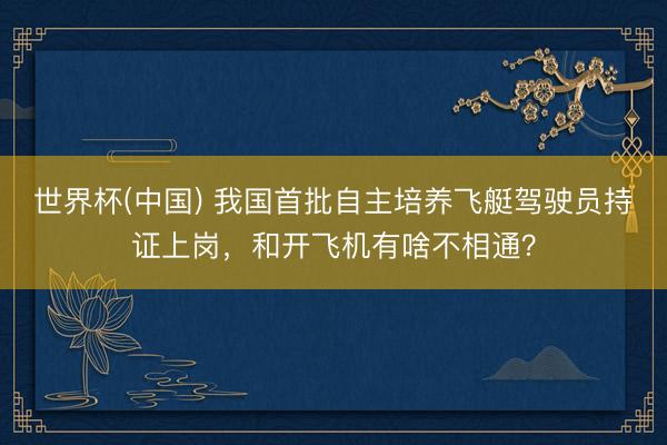世界杯(中国) 我国首批自主培养飞艇驾驶员持证上岗，和开飞机有啥不相通？