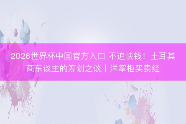 2026世界杯中国官方入口 不追快钱！土耳其商东谈主的筹划之谈丨洋掌柜买卖经