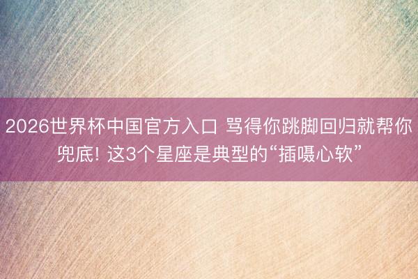 2026世界杯中国官方入口 骂得你跳脚回归就帮你兜底! 这3个星座是典型的“插嗫心软”