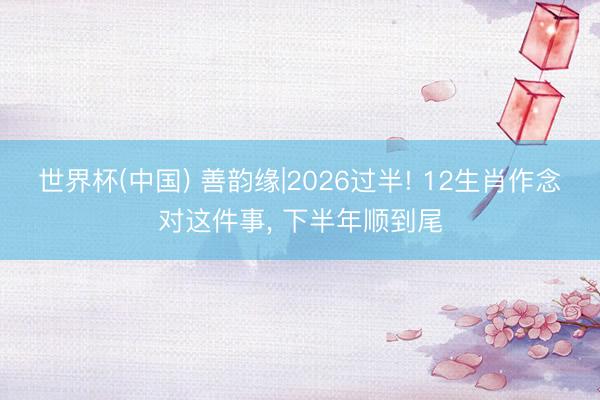 世界杯(中国) 善韵缘|2026过半! 12生肖作念对这件事， 下半年顺到尾