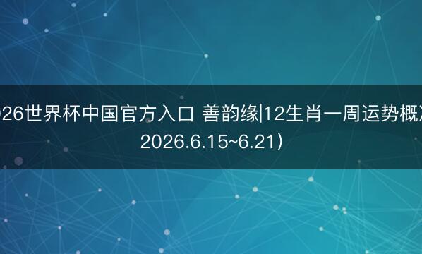 2026世界杯中国官方入口 善韵缘|12生肖一周运势概况(2026.6.15~6.21)