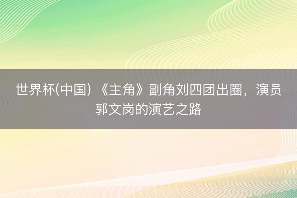 世界杯(中国) 《主角》副角刘四团出圈，演员郭文岗的演艺之路
