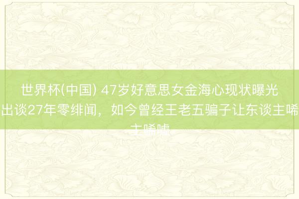 世界杯(中国) 47岁好意思女金海心现状曝光！出谈27年零绯闻，如今曾经王老五骗子让东谈主唏嘘