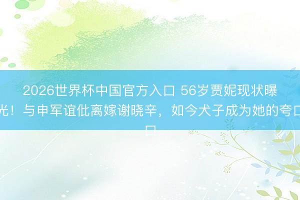 2026世界杯中国官方入口 56岁贾妮现状曝光！与申军谊仳离嫁谢晓辛，如今犬子成为她的夸口