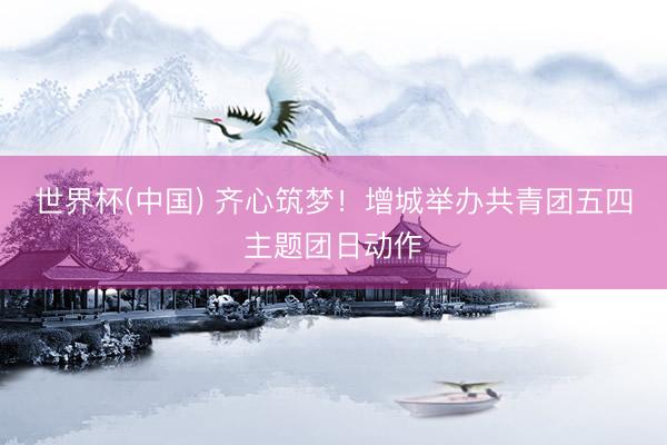 世界杯(中国) 齐心筑梦！增城举办共青团五四主题团日动作