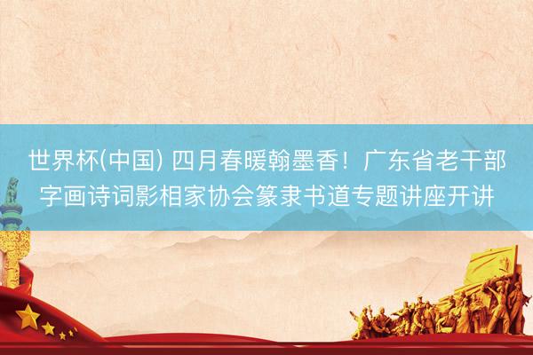 世界杯(中国) 四月春暖翰墨香！广东省老干部字画诗词影相家协会篆隶书道专题讲座开讲