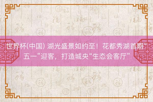 世界杯(中国) 湖光盛景如约至！花都秀湖首期“五一”迎客，打造城央“生态会客厅”