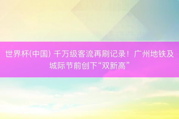 世界杯(中国) 千万级客流再刷记录！广州地铁及城际节前创下“双新高”