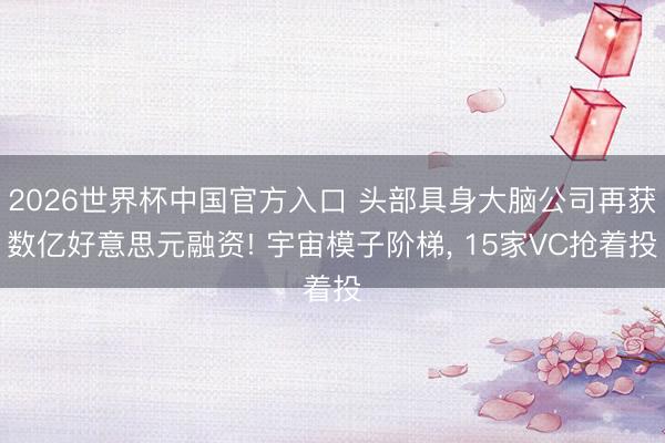 2026世界杯中国官方入口 头部具身大脑公司再获数亿好意思元融资! 宇宙模子阶梯, 15家VC抢着投