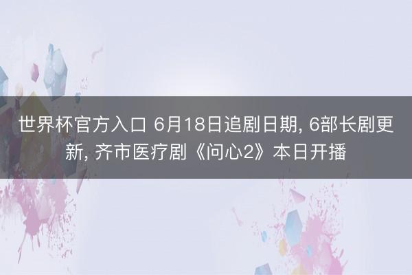 世界杯官方入口 6月18日追剧日期， 6部长剧更新， 齐市医疗剧《问心2》本日开播