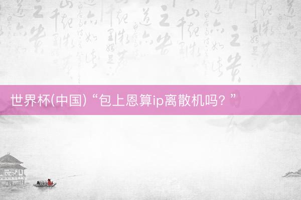 世界杯(中国) “包上恩算ip离散机吗? ”‍❤️‍‍