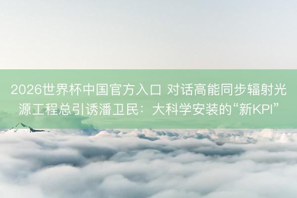 2026世界杯中国官方入口 对话高能同步辐射光源工程总引诱潘卫民：大科学安装的“新KPI”